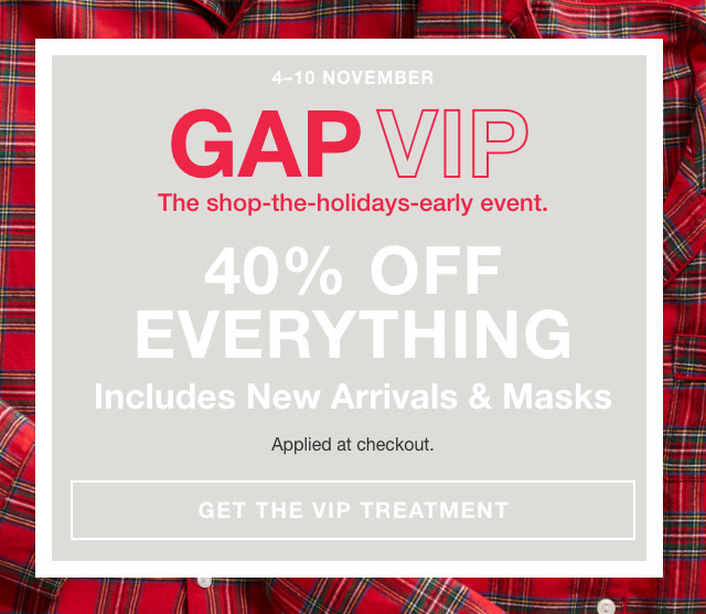 4-10 NOVEMBER / GAP VIP / The shop-the-holidays-early event. 40% OFF EVERYTHING / Includes New Arrivals & Masks / Applied at checkout. GET THE VIP TREATMENT