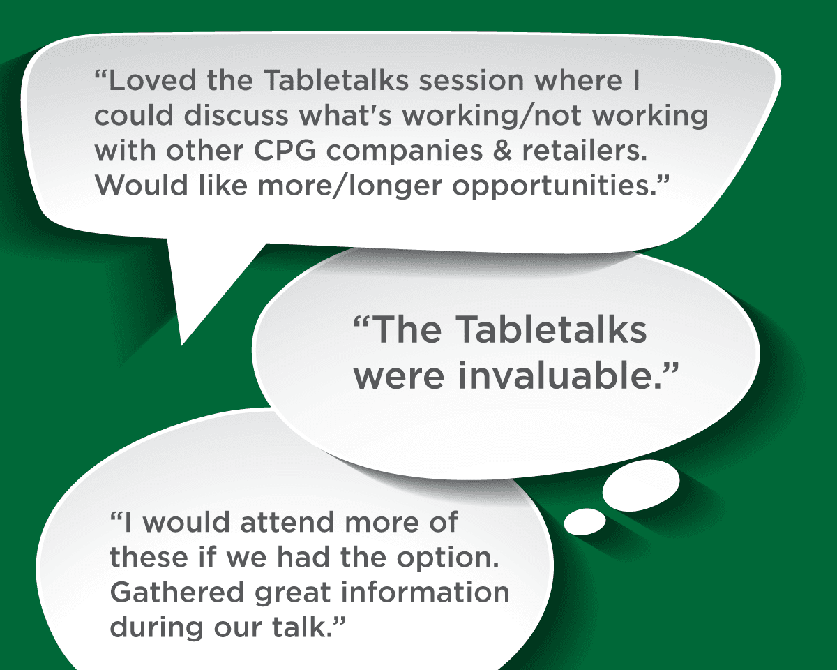 Loved the Tabletalks session where I could discuss what's working/not working with other CPG companies & retailers. Would like more/longer opportunities. -- The Tabletalks were invaluable. -- I would attend more of these if we had the option. Gathered great information during our talk.