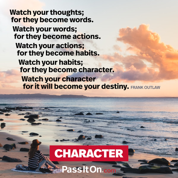 Watch your thoughts; for they become words.
Watch your words; for they become actions.
Watch your actions; for they become habits.
Watch your habits; for they become character.
Watch your character for it will become your destiny. Frank Outlaw