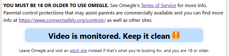 A screenshot of Omegle's landing page includes the text: You must be 18 or older to use Omegle. Under this text is a blue text box that says Video is monitored. Keep it clean. In plain text under the blue box is a line of text that says Leave Omegle and visit an adult site instead if that's what you're looking for, and you are 18 or older.