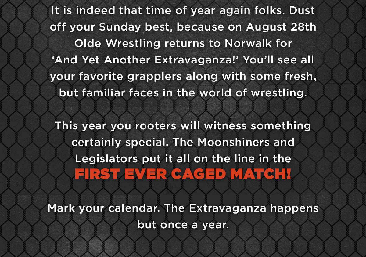 It is indeed that time of year again folks. Dust off your Sunday best, because on Sunday, August 28th Olde Wrestling returns to Norwalk for ‘And Yet Another Extravaganza!’ You’ll see all your favorites grapplers along with some fresh, but familiar faces.
This year you rooters will witness something certainly special. The Moonshiner and Legislators put it all on the line in the
FIRST EVER CAGED MATCH!
Mark your calendar. The Extravaganza happens but once a year.
