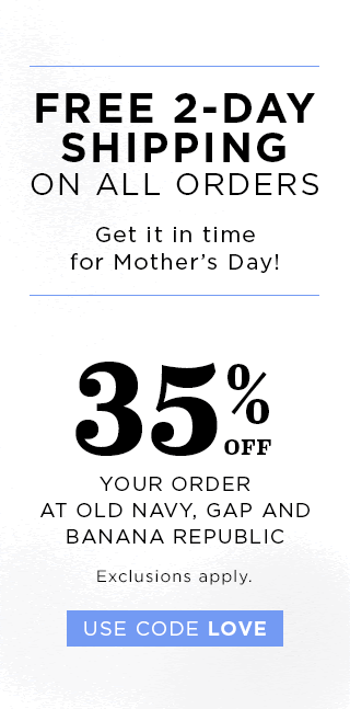 FREE 2-DAY SHIPPING ON ALL ORDERS | Get it in time for Mother's Day! | 35% OFF YOUR ORDER AT OLD NAVY, GAP AND BANANA REPUBLIC | Exclusions apply. | USE CODE LOVE