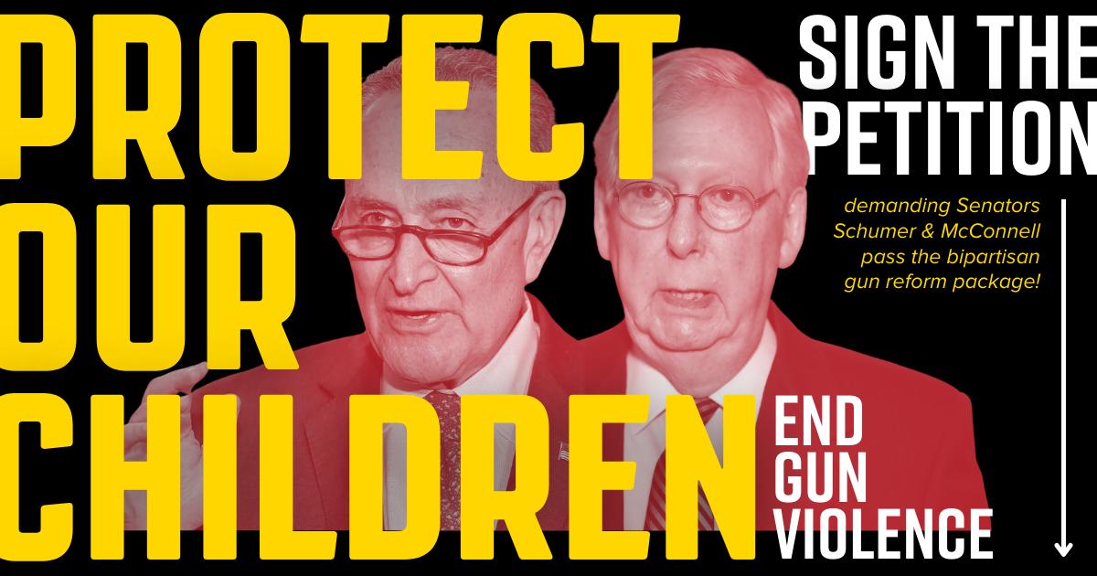 Text graphic with black background and photos of Chuck Schumer and Mitch McConnell in red and white. Yellow and white text reads: "Protect Our Children. End Gun Violence. Sign the petition demanding Senators Schumer and McConnell pass the bipartisan gun reform package!"