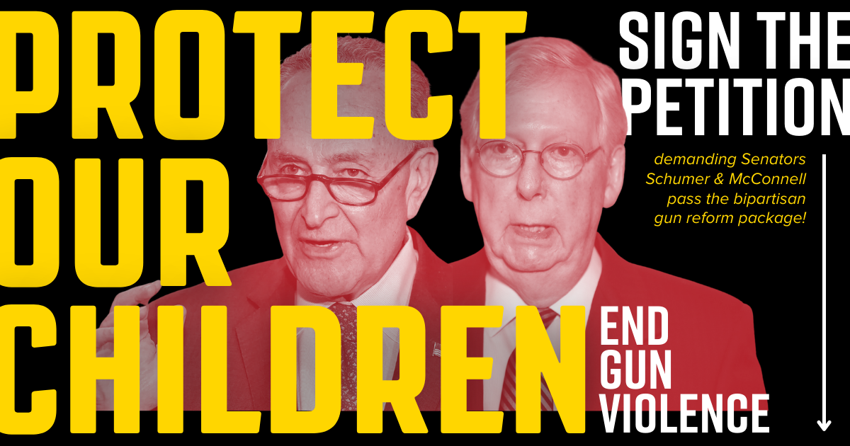 Text graphic with black background and photos of Chuck Schumer and Mitch McConnell in red and white. Yellow and white text reads: "Protect Our Children. End Gun Violence. Sign the petition demanding Senators Schumer and McConnell pass the bipartisan gun reform package!" Text graphic with black background and photos of Chuck Schumer and Mitch McConnell in red and white. Yellow and white text reads: "Protect Our Children. End Gun Violence. Sign the petition demanding Senators Schumer and McConnell pass the bipartisan gun reform package!"